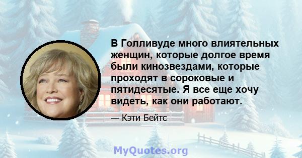 В Голливуде много влиятельных женщин, которые долгое время были кинозвездами, которые проходят в сороковые и пятидесятые. Я все еще хочу видеть, как они работают.