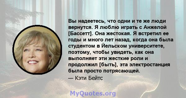 Вы надеетесь, что одни и те же люди вернутся. Я люблю играть с Анжелой [Бассетт]. Она жестокая. Я встретил ее годы и много лет назад, когда она была студентом в Йельском университете, поэтому, чтобы увидеть, как она