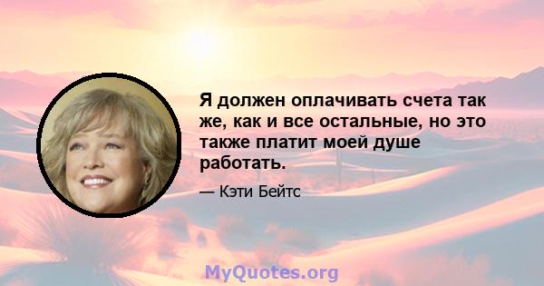 Я должен оплачивать счета так же, как и все остальные, но это также платит моей душе работать.