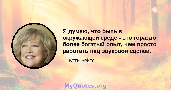 Я думаю, что быть в окружающей среде - это гораздо более богатый опыт, чем просто работать над звуковой сценой.