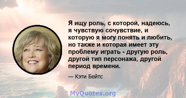 Я ищу роль, с которой, надеюсь, я чувствую сочувствие, и которую я могу понять и любить, но также и которая имеет эту проблему играть - другую роль, другой тип персонажа, другой период времени.