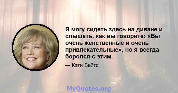 Я могу сидеть здесь на диване и слышать, как вы говорите: «Вы очень женственные и очень привлекательные», но я всегда боролся с этим.