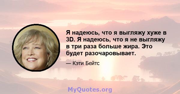 Я надеюсь, что я выгляжу хуже в 3D. Я надеюсь, что я не выгляжу в три раза больше жира. Это будет разочаровывает.