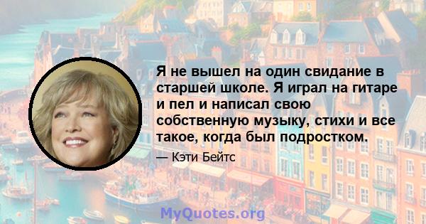 Я не вышел на один свидание в старшей школе. Я играл на гитаре и пел и написал свою собственную музыку, стихи и все такое, когда был подростком.