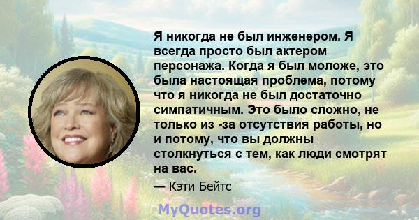 Я никогда не был инженером. Я всегда просто был актером персонажа. Когда я был моложе, это была настоящая проблема, потому что я никогда не был достаточно симпатичным. Это было сложно, не только из -за отсутствия