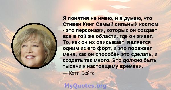 Я понятия не имею, и я думаю, что Стивен Кинг Самый сильный костюм - это персонажи, которых он создает, все в той же области, где он живет. То, как он их описывает, является одним из его форт, и это поражает меня, как