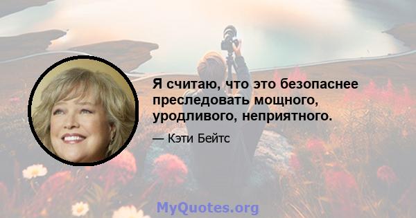 Я считаю, что это безопаснее преследовать мощного, уродливого, неприятного.