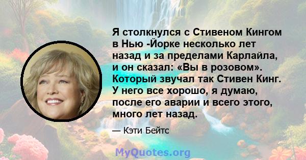 Я столкнулся с Стивеном Кингом в Нью -Йорке несколько лет назад и за пределами Карлайла, и он сказал: «Вы в розовом». Который звучал так Стивен Кинг. У него все хорошо, я думаю, после его аварии и всего этого, много лет 