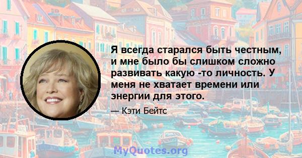 Я всегда старался быть честным, и мне было бы слишком сложно развивать какую -то личность. У меня не хватает времени или энергии для этого.