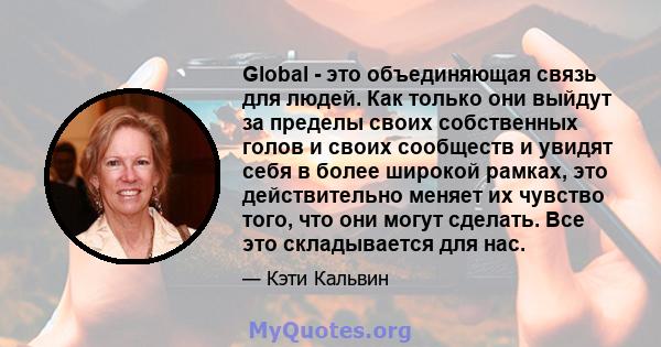 Global - это объединяющая связь для людей. Как только они выйдут за пределы своих собственных голов и своих сообществ и увидят себя в более широкой рамках, это действительно меняет их чувство того, что они могут