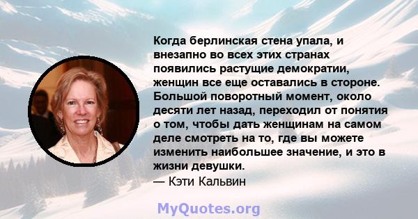 Когда берлинская стена упала, и внезапно во всех этих странах появились растущие демократии, женщин все еще оставались в стороне. Большой поворотный момент, около десяти лет назад, переходил от понятия о том, чтобы дать 