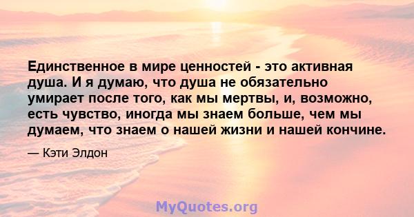 Единственное в мире ценностей - это активная душа. И я думаю, что душа не обязательно умирает после того, как мы мертвы, и, возможно, есть чувство, иногда мы знаем больше, чем мы думаем, что знаем о нашей жизни и нашей