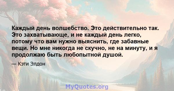 Каждый день волшебство. Это действительно так. Это захватывающе, и не каждый день легко, потому что вам нужно выяснить, где забавные вещи. Но мне никогда не скучно, не на минуту, и я продолжаю быть любопытной душой.