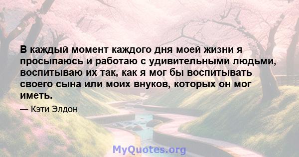 В каждый момент каждого дня моей жизни я просыпаюсь и работаю с удивительными людьми, воспитываю их так, как я мог бы воспитывать своего сына или моих внуков, которых он мог иметь.