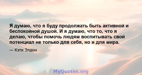 Я думаю, что я буду продолжать быть активной и беспокойной душой. И я думаю, что то, что я делаю, чтобы помочь людям воспитывать свой потенциал не только для себя, но и для мира.