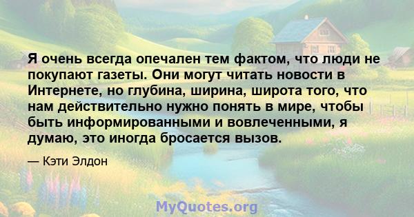 Я очень всегда опечален тем фактом, что люди не покупают газеты. Они могут читать новости в Интернете, но глубина, ширина, широта того, что нам действительно нужно понять в мире, чтобы быть информированными и