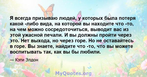 Я всегда призываю людей, у которых была потеря какой -либо вида, на которой вы находите что -то, на чем можно сосредоточиться, выводит вас из этой ужасной печали. И вы должны пройти через это. Нет выхода, но через горе. 