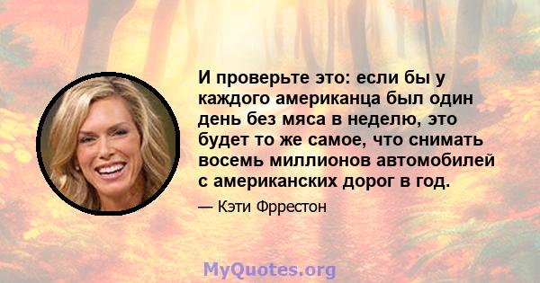 И проверьте это: если бы у каждого американца был один день без мяса в неделю, это будет то же самое, что снимать восемь миллионов автомобилей с американских дорог в год.