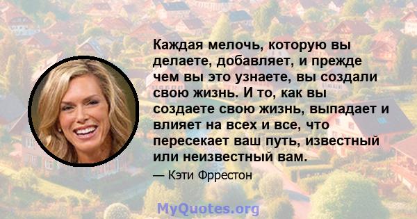 Каждая мелочь, которую вы делаете, добавляет, и прежде чем вы это узнаете, вы создали свою жизнь. И то, как вы создаете свою жизнь, выпадает и влияет на всех и все, что пересекает ваш путь, известный или неизвестный вам.