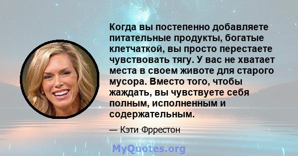 Когда вы постепенно добавляете питательные продукты, богатые клетчаткой, вы просто перестаете чувствовать тягу. У вас не хватает места в своем животе для старого мусора. Вместо того, чтобы жаждать, вы чувствуете себя