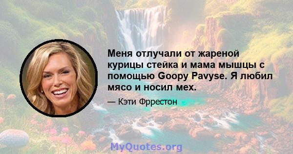 Меня отлучали от жареной курицы стейка и мама мышцы с помощью Goopy Pavyse. Я любил мясо и носил мех.