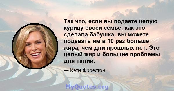 Так что, если вы подаете целую курицу своей семье, как это сделала бабушка, вы можете подавать им в 10 раз больше жира, чем дни прошлых лет. Это целый жир и большие проблемы для талии.