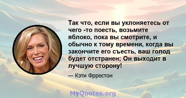 Так что, если вы уклоняетесь от чего -то поесть, возьмите яблоко, пока вы смотрите, и обычно к тому времени, когда вы закончите его съесть, ваш голод будет отстранен; Он выходит в лучшую сторону!