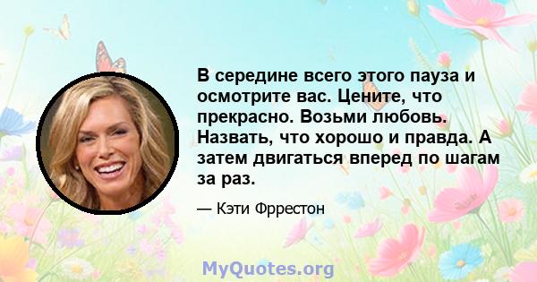 В середине всего этого пауза и осмотрите вас. Цените, что прекрасно. Возьми любовь. Назвать, что хорошо и правда. А затем двигаться вперед по шагам за раз.