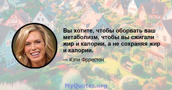 Вы хотите, чтобы оборвать ваш метаболизм, чтобы вы сжигали жир и калории, а не сохраняя жир и калории.