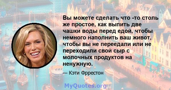 Вы можете сделать что -то столь же простое, как выпить две чашки воды перед едой, чтобы немного наполнить ваш живот, чтобы вы не переедали или не переходили свой сыр с молочных продуктов на ненужную.