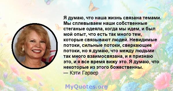 Я думаю, что наша жизнь связана темами. Мы сплевываем наши собственные стеганые одеяла, когда мы идем, и был мой опыт, что есть так много тем, которые связывают людей. Невидимые потоки, сильные потоки, сверкающие