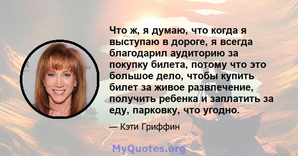 Что ж, я думаю, что когда я выступаю в дороге, я всегда благодарил аудиторию за покупку билета, потому что это большое дело, чтобы купить билет за живое развлечение, получить ребенка и заплатить за еду, парковку, что