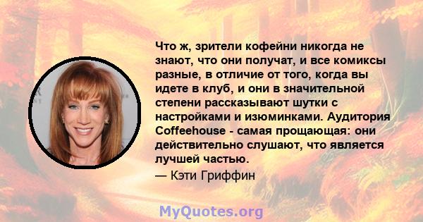 Что ж, зрители кофейни никогда не знают, что они получат, и все комиксы разные, в отличие от того, когда вы идете в клуб, и они в значительной степени рассказывают шутки с настройками и изюминками. Аудитория Coffeehouse 