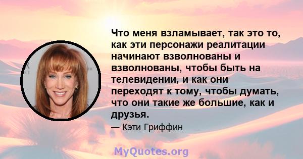 Что меня взламывает, так это то, как эти персонажи реалитации начинают взволнованы и взволнованы, чтобы быть на телевидении, и как они переходят к тому, чтобы думать, что они такие же большие, как и друзья.