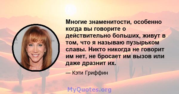 Многие знаменитости, особенно когда вы говорите о действительно больших, живут в том, что я называю пузырьком славы. Никто никогда не говорит им нет, не бросает им вызов или даже дразнит их.