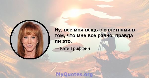 Ну, все моя вещь с сплетнями в том, что мне все равно, правда ли это.