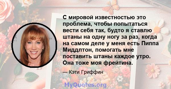 С мировой известностью это проблема, чтобы попытаться вести себя так, будто я ставлю штаны на одну ногу за раз, когда на самом деле у меня есть Пиппа Миддлтон, помогать мне поставить штаны каждое утро. Она тоже моя