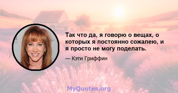 Так что да, я говорю о вещах, о которых я постоянно сожалею, и я просто не могу поделать.