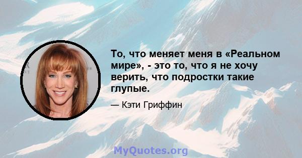 То, что меняет меня в «Реальном мире», - это то, что я не хочу верить, что подростки такие глупые.