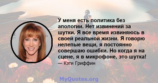 У меня есть политика без апологии. Нет извинений за шутки. Я все время извиняюсь в своей реальной жизни. Я говорю нелепые вещи, я постоянно совершаю ошибки. Но когда я на сцене, я в микрофоне, это шутка!