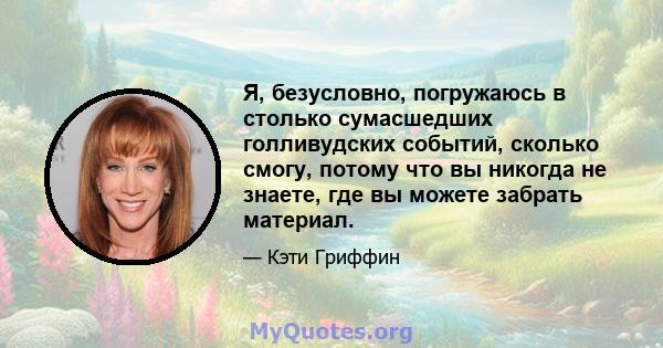 Я, безусловно, погружаюсь в столько сумасшедших голливудских событий, сколько смогу, потому что вы никогда не знаете, где вы можете забрать материал.