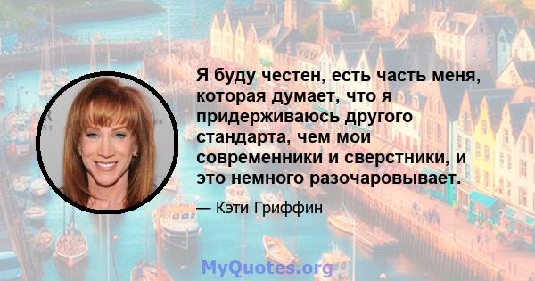 Я буду честен, есть часть меня, которая думает, что я придерживаюсь другого стандарта, чем мои современники и сверстники, и это немного разочаровывает.