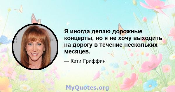 Я иногда делаю дорожные концерты, но я не хочу выходить на дорогу в течение нескольких месяцев.