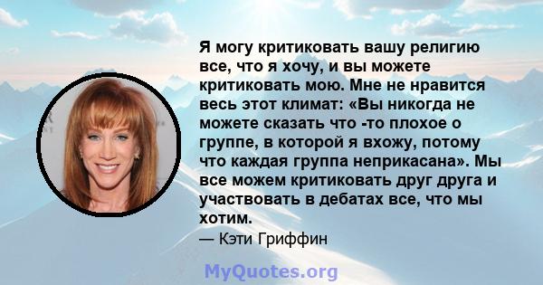 Я могу критиковать вашу религию все, что я хочу, и вы можете критиковать мою. Мне не нравится весь этот климат: «Вы никогда не можете сказать что -то плохое о группе, в которой я вхожу, потому что каждая группа