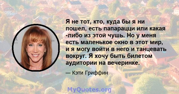 Я не тот, кто, куда бы я ни пошел, есть папарацци или какая -либо из этой чушь. Но у меня есть маленькое окно в этот мир, и я могу войти в него и танцевать вокруг. Я хочу быть билетом аудитории на вечеринке.