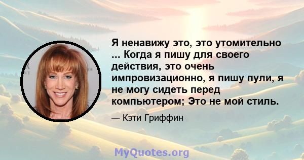 Я ненавижу это, это утомительно ... Когда я пишу для своего действия, это очень импровизационно, я пишу пули, я не могу сидеть перед компьютером; Это не мой стиль.