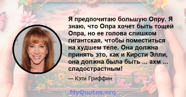 Я предпочитаю большую Опру. Я знаю, что Опра хочет быть тощей Опра, но ее голова слишком гигантская, чтобы поместиться на худшем теле. Она должна принять это, как и Кирсти Элли, она должна была быть ... ахм ...