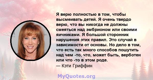 Я верю полностью в том, чтобы высмеивать детей. Я очень твердо верю, что вы никогда не должны смеяться над эмбрионом или своими яичниками. Я большой сторонник нарушения этих правил. Это случай в зависимости от основы.