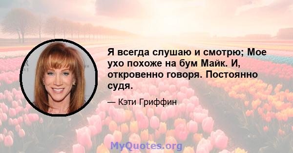 Я всегда слушаю и смотрю; Мое ухо похоже на бум Майк. И, откровенно говоря. Постоянно судя.