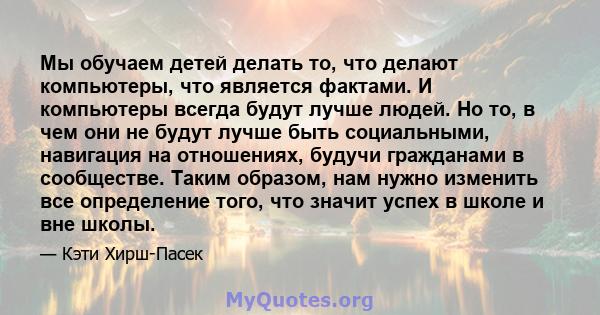 Мы обучаем детей делать то, что делают компьютеры, что является фактами. И компьютеры всегда будут лучше людей. Но то, в чем они не будут лучше быть социальными, навигация на отношениях, будучи гражданами в сообществе.